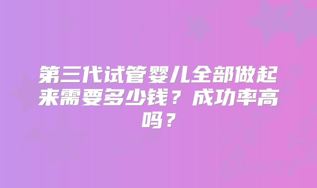 第三代试管婴儿全部做起来需要多少钱？成功率高吗？