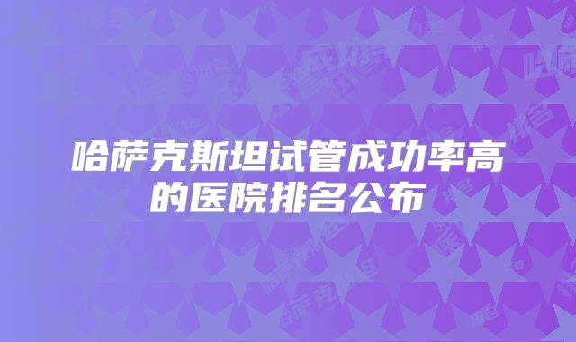 哈萨克斯坦试管成功率高的医院排名公布