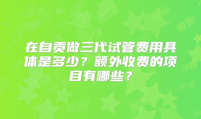 在自贡做三代试管费用具体是多少?额外收费的项目有哪些?