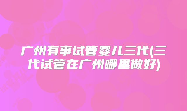 广州有事试管婴儿三代(三代试管在广州哪里做好)
