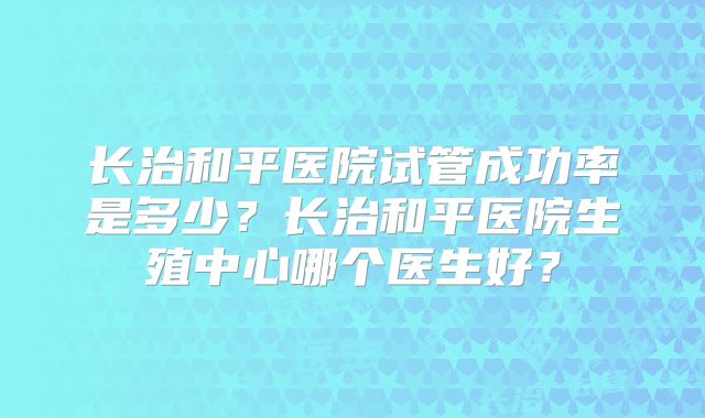 长治和平医院试管成功率是多少？长治和平医院生殖中心哪个医生好？