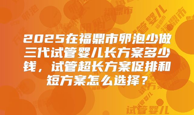 2025在福鼎市卵泡少做三代试管婴儿长方案多少钱，试管超长方案促排和短方案怎么选择？