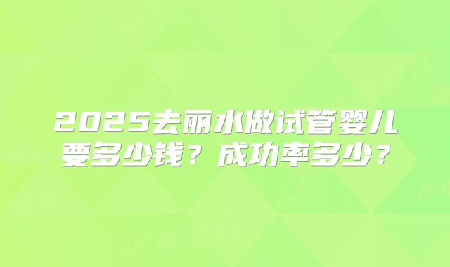 2025去丽水做试管婴儿要多少钱？成功率多少？