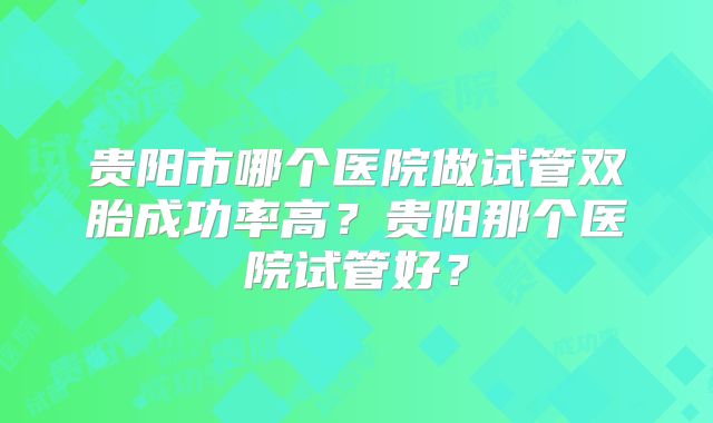 贵阳市哪个医院做试管双胎成功率高？贵阳那个医院试管好？
