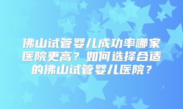 佛山试管婴儿成功率哪家医院更高？如何选择合适的佛山试管婴儿医院？