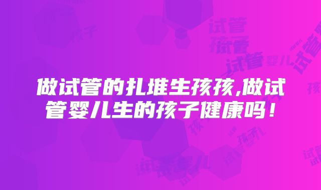 做试管的扎堆生孩孩,做试管婴儿生的孩子健康吗!