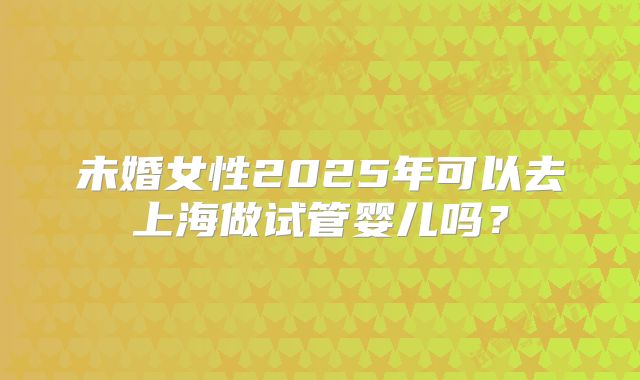 未婚女性2025年可以去上海做试管婴儿吗？