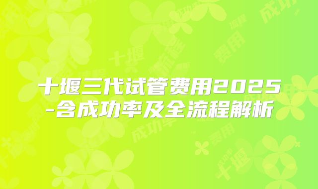 十堰三代试管费用2025-含成功率及全流程解析