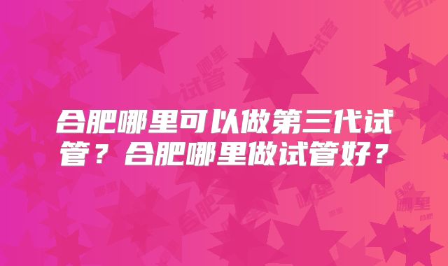 合肥哪里可以做第三代试管？合肥哪里做试管好？