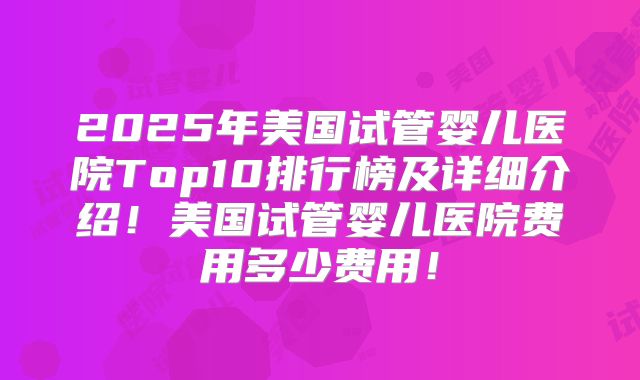 2025年美国试管婴儿医院Top10排行榜及详细介绍！美国试管婴儿医院费用多少费用！