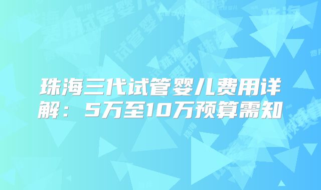 珠海三代试管婴儿费用详解：5万至10万预算需知