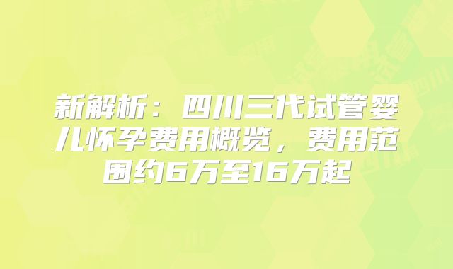 新解析:四川三代试管婴儿怀孕费用概览,费用范围约6万至16万起