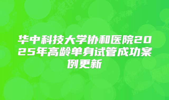 华中科技大学协和医院2025年高龄单身试管成功案例更新