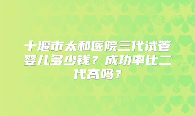 十堰市太和医院三代试管婴儿多少钱？成功率比二代高吗？