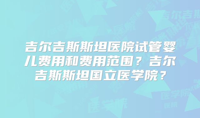 吉尔吉斯斯坦医院试管婴儿费用和费用范围?吉尔吉斯斯坦国立医学院?