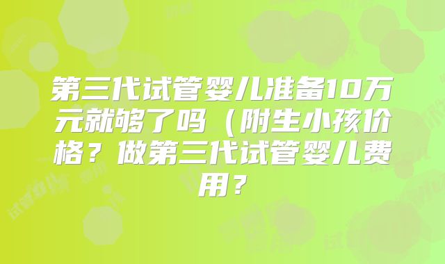 第三代试管婴儿准备10万元就够了吗（附生小孩价格？做第三代试管婴儿费用？