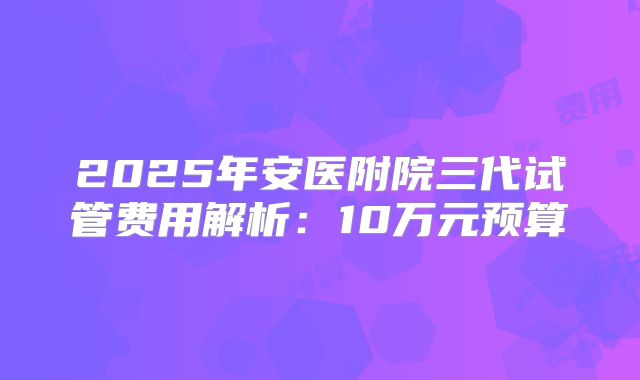 2025年安医附院三代试管费用解析：10万元预算