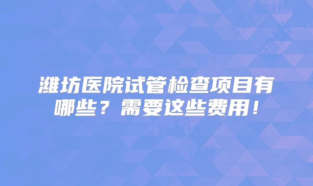 潍坊医院试管检查项目有哪些?需要这些费用!