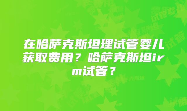 在哈萨克斯坦理试管婴儿获取费用？哈萨克斯坦irm试管？