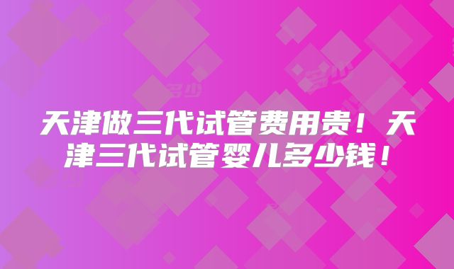 天津做三代试管费用贵！天津三代试管婴儿多少钱！
