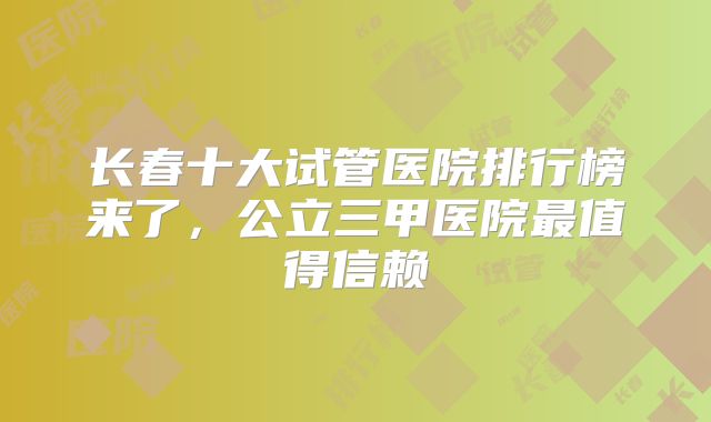 长春十大试管医院排行榜来了,公立三甲医院最值得信赖