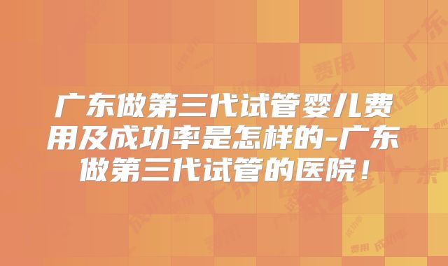 广东做第三代试管婴儿费用及成功率是怎样的-广东做第三代试管的医院！