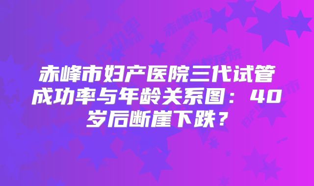 赤峰市妇产医院三代试管成功率与年龄关系图：40岁后断崖下跌？
