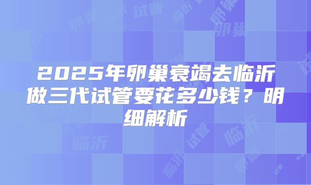 2025年卵巢衰竭去临沂做三代试管要花多少钱?明细解析