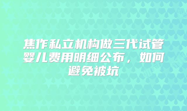 焦作私立机构做三代试管婴儿费用明细公布，如何避免被坑