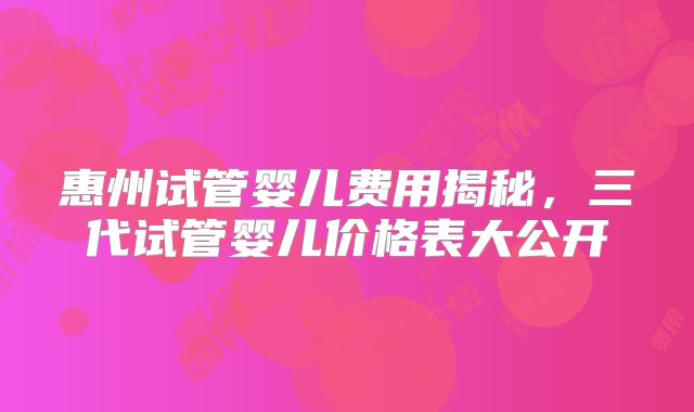 惠州试管婴儿费用揭秘，三代试管婴儿价格表大公开