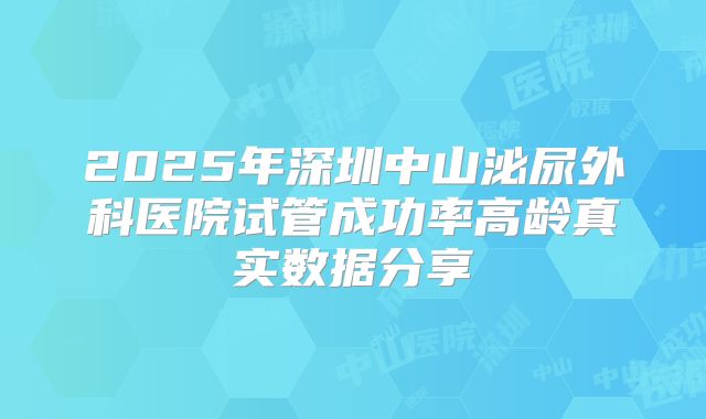 2025年深圳中山泌尿外科医院试管成功率高龄真实数据分享
