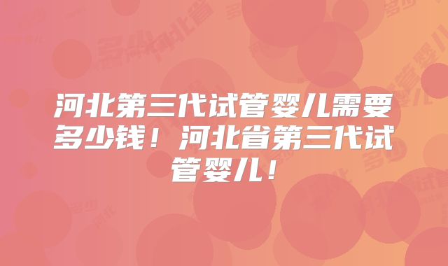 河北第三代试管婴儿需要多少钱！河北省第三代试管婴儿！