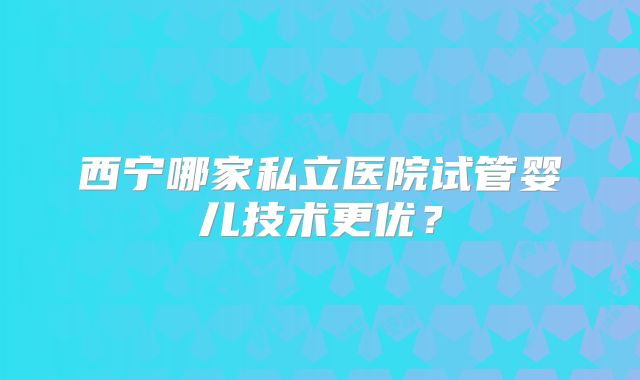 西宁哪家私立医院试管婴儿技术更优？