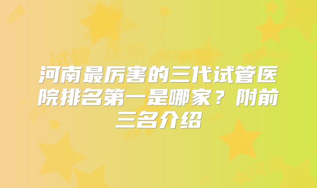 河南最厉害的三代试管医院排名第一是哪家？附前三名介绍