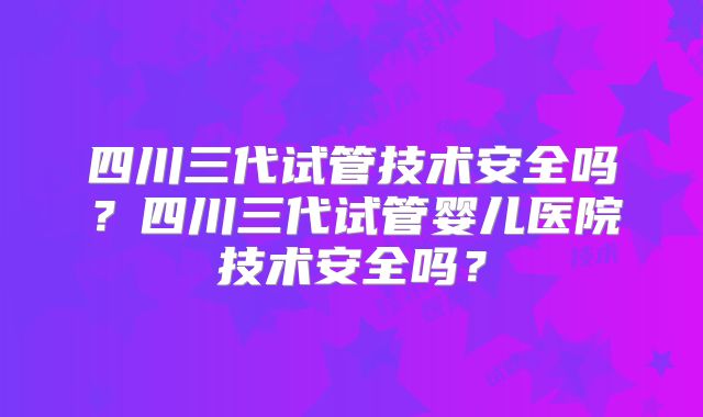 四川三代试管技术安全吗？四川三代试管婴儿医院技术安全吗？