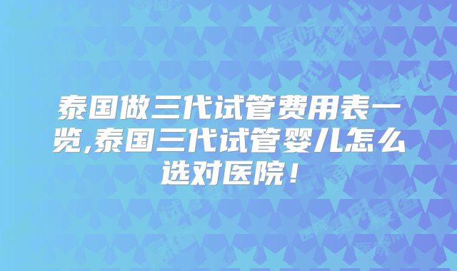 泰国做三代试管费用表一览,泰国三代试管婴儿怎么选对医院！