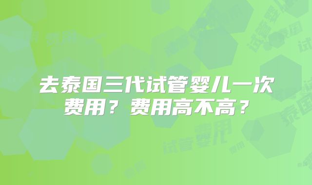 去泰国三代试管婴儿一次费用？费用高不高？