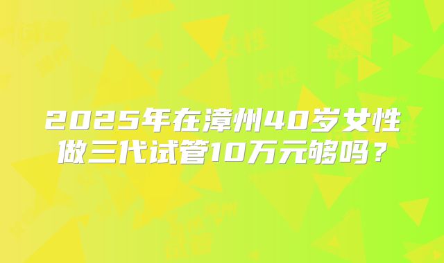 2025年在漳州40岁女性做三代试管10万元够吗？