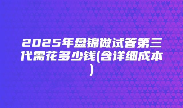 2025年盘锦做试管第三代需花多少钱(含详细成本)