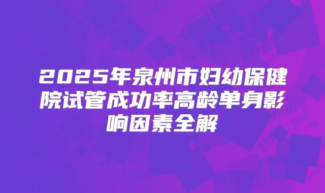 2025年泉州市妇幼保健院试管成功率高龄单身影响因素全解