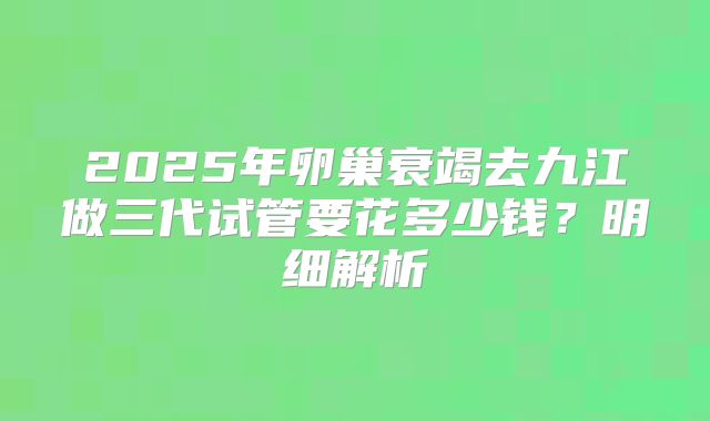 2025年卵巢衰竭去九江做三代试管要花多少钱？明细解析
