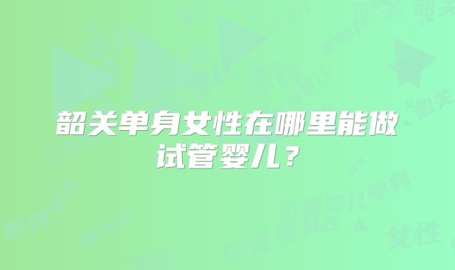 韶关单身女性在哪里能做试管婴儿？