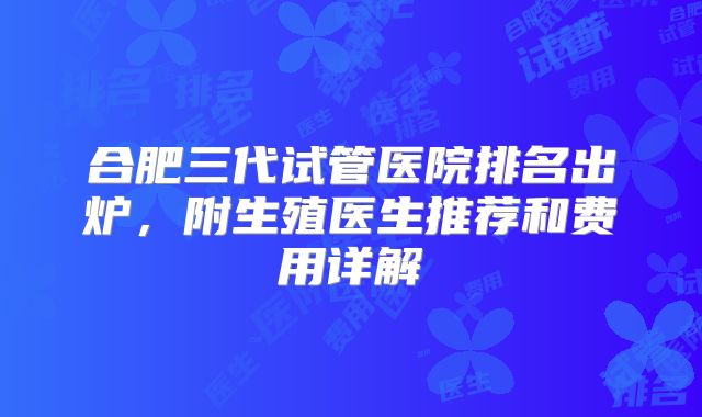 合肥三代试管医院排名出炉，附生殖医生推荐和费用详解