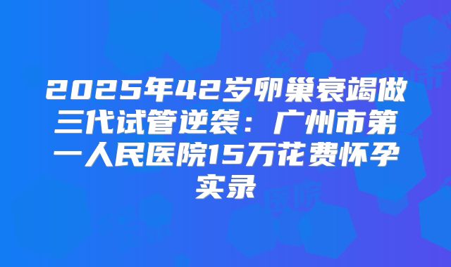 2025年42岁卵巢衰竭做三代试管逆袭：广州市第一人民医院15万花费怀孕实录