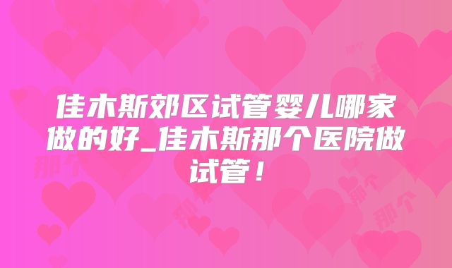 佳木斯郊区试管婴儿哪家做的好_佳木斯那个医院做试管！