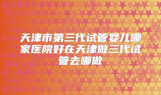 天津市第三代试管婴儿哪家医院好在天津做三代试管去哪做