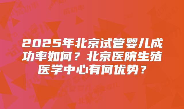 2025年北京试管婴儿成功率如何?北京医院生殖医学中心有何优势?
