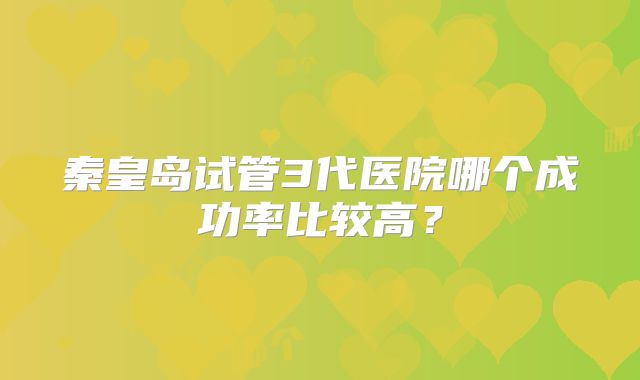 秦皇岛试管3代医院哪个成功率比较高?