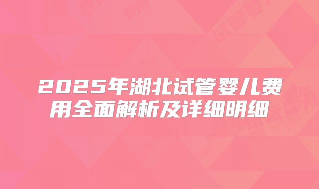 2025年湖北试管婴儿费用全面解析及详细明细