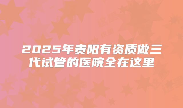2025年贵阳有资质做三代试管的医院全在这里